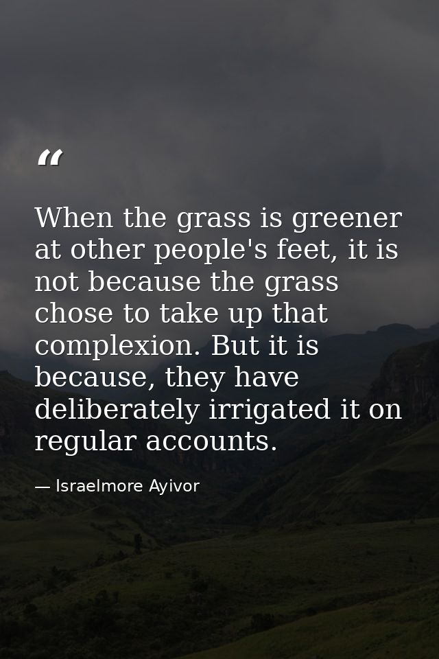 When the grass is greener at other people's feet, it is not because the grass chose to take up that complexion. But it i — Israelmore Ayivor