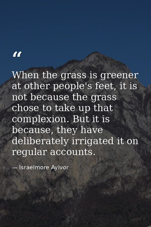 When the grass is greener at other people's feet, it is not because the grass chose to take up that complexion. But it i — Israelmore Ayivor