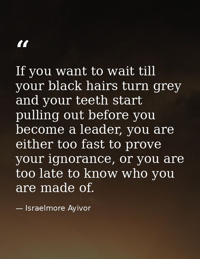 If you want to wait till your black hairs turn grey and your teeth start pulling out before you become a leader, you are — Israelmore Ayivor