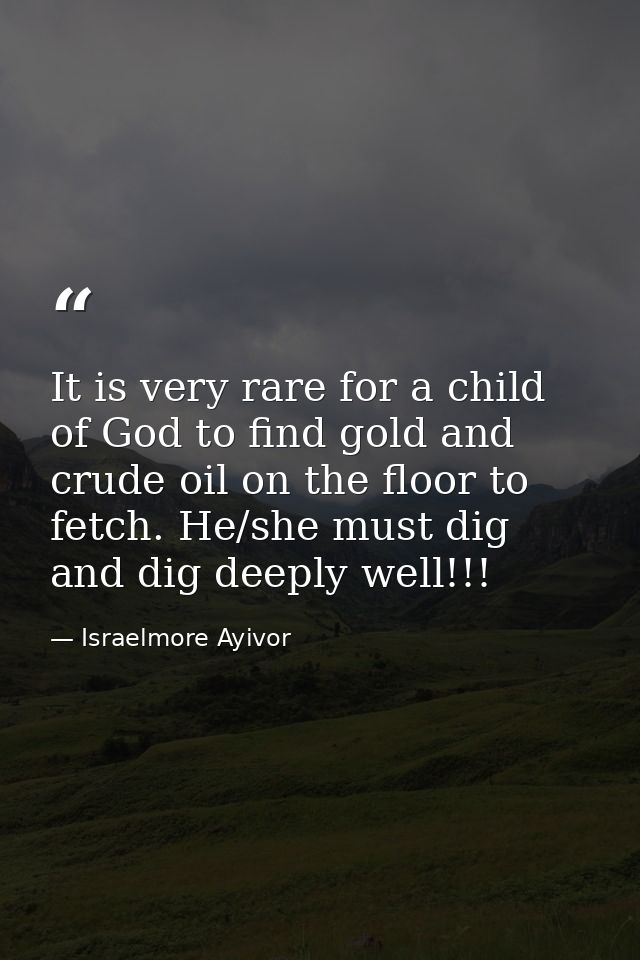 It is very rare for a child of God to find gold and crude oil on the floor to fetch. He/she must dig and dig deeply well — Israelmore Ayivor