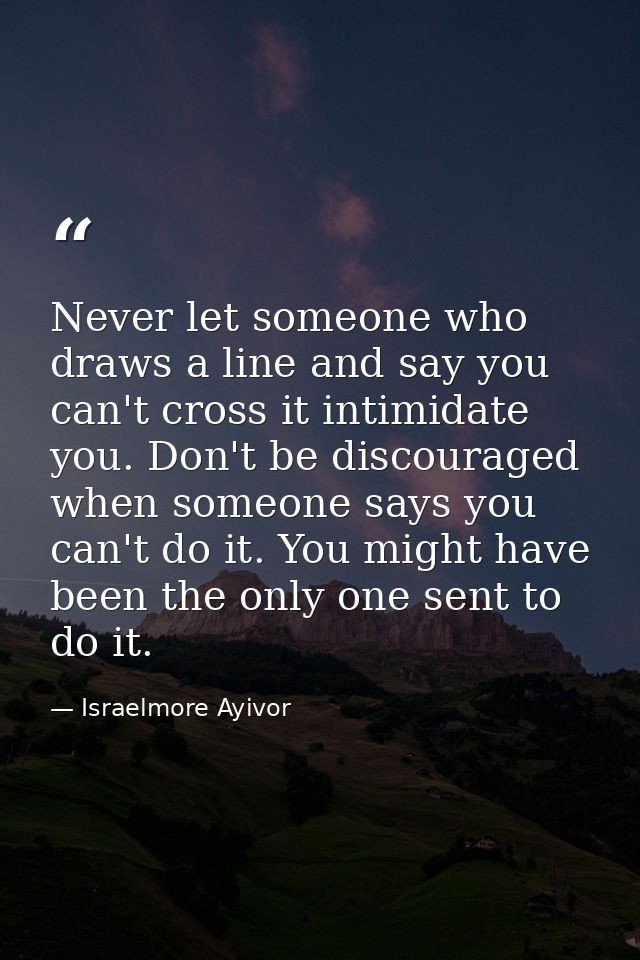Never let someone who draws a line and say you can't cross it intimidate you. Don't be discouraged when someone says you — Israelmore Ayivor