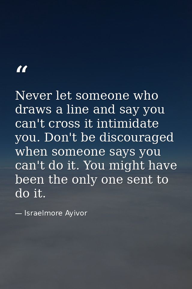 Never let someone who draws a line and say you can't cross it intimidate you. Don't be discouraged when someone says you — Israelmore Ayivor