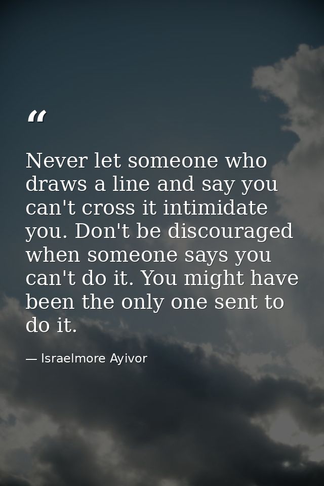 Never let someone who draws a line and say you can't cross it intimidate you. Don't be discouraged when someone says you — Israelmore Ayivor