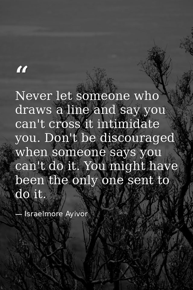 Never let someone who draws a line and say you can't cross it intimidate you. Don't be discouraged when someone says you — Israelmore Ayivor
