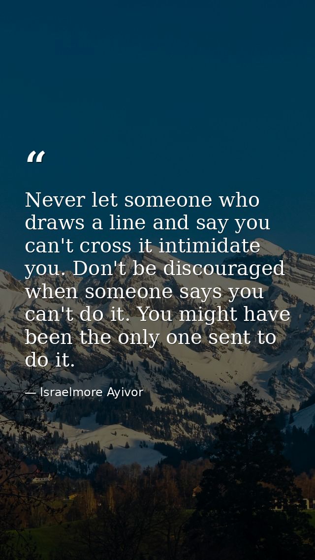 Never let someone who draws a line and say you can't cross it intimidate you. Don't be discouraged when someone says you — Israelmore Ayivor