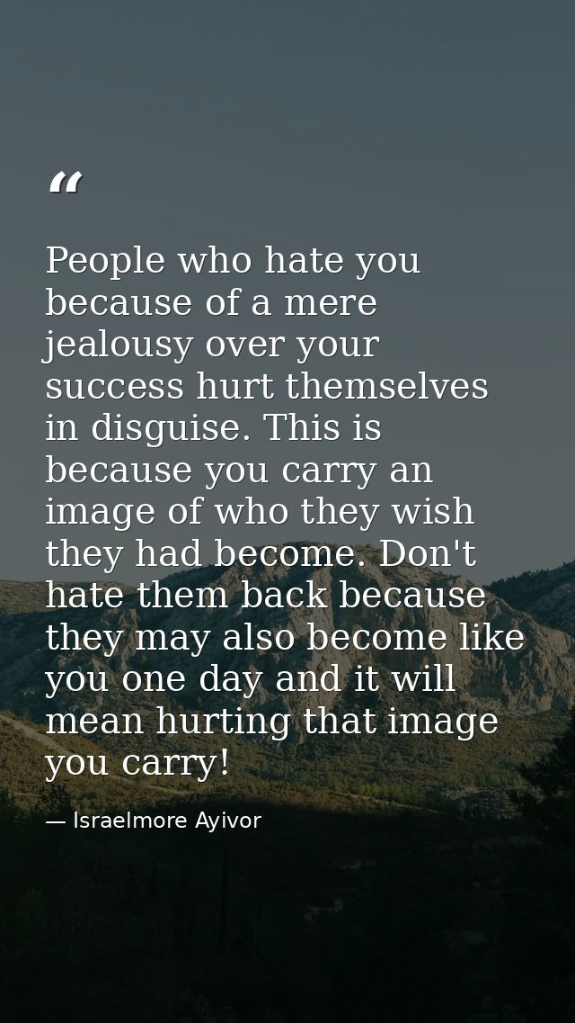 People who hate you because of a mere jealousy over your success hurt themselves in disguise. This is because you carry  — Israelmore Ayivor