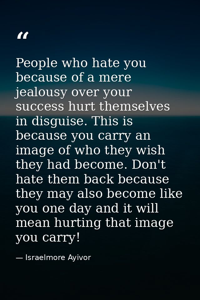 People who hate you because of a mere jealousy over your success hurt themselves in disguise. This is because you carry  — Israelmore Ayivor