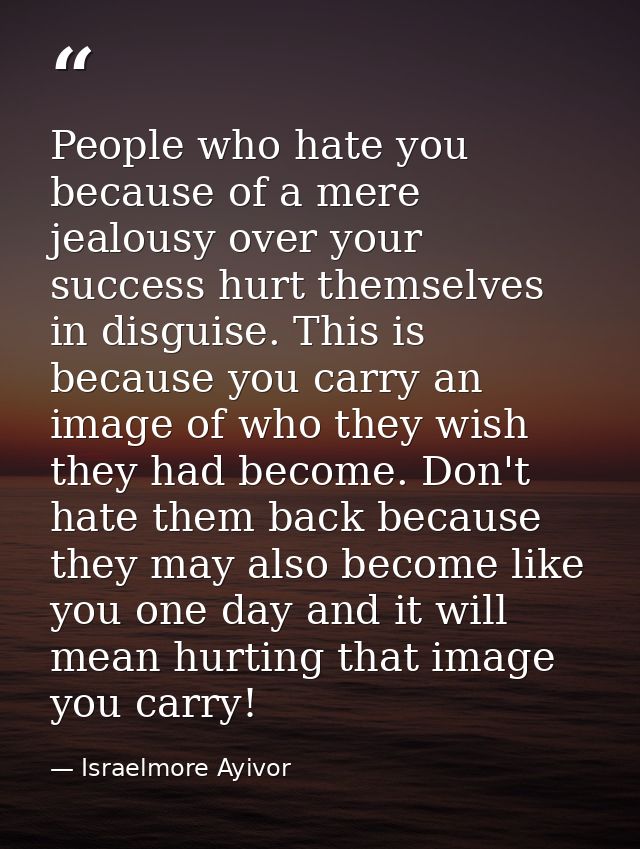 People who hate you because of a mere jealousy over your success hurt themselves in disguise. This is because you carry  — Israelmore Ayivor