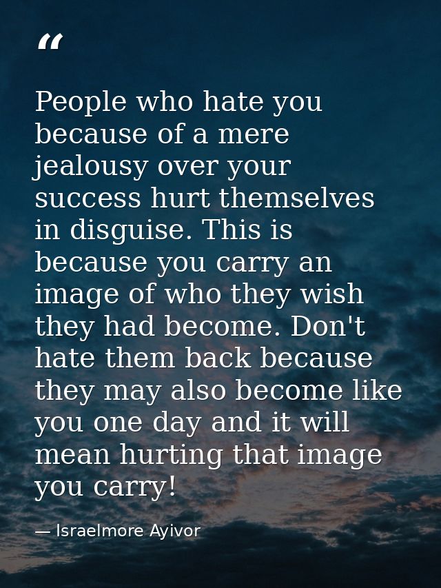 People who hate you because of a mere jealousy over your success hurt themselves in disguise. This is because you carry  — Israelmore Ayivor