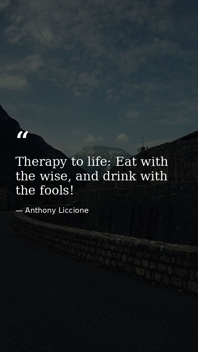 Therapy to life: Eat with the wise, and drink with the fools! — Anthony Liccione