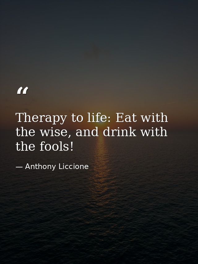 Therapy to life: Eat with the wise, and drink with the fools! — Anthony Liccione