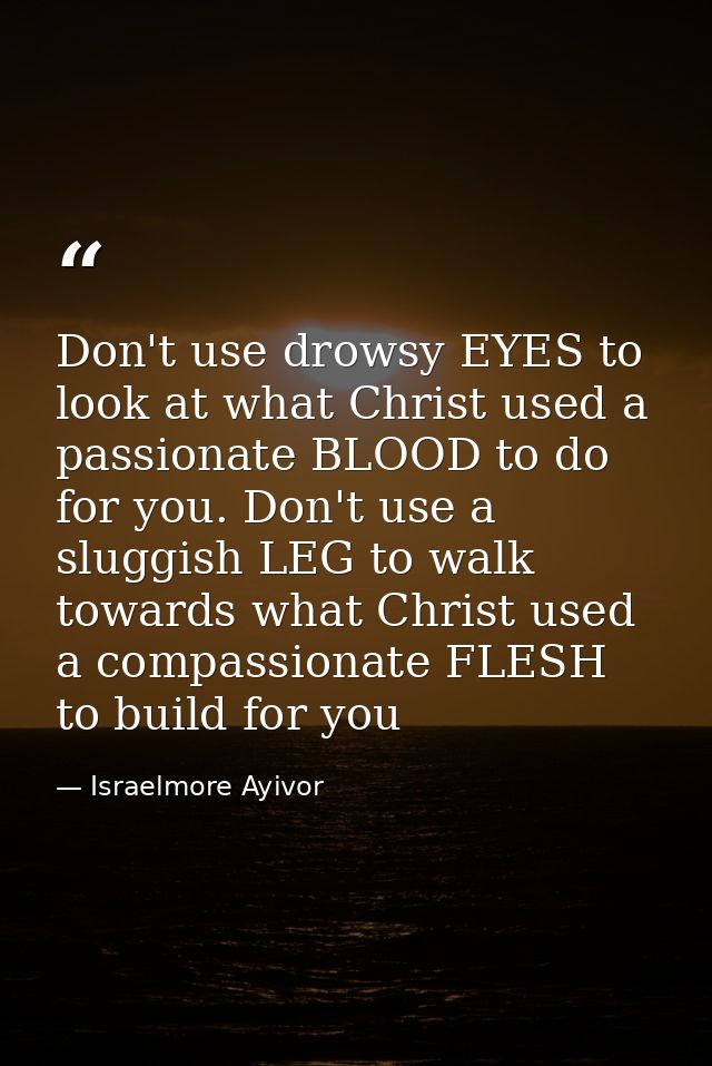 Don't use drowsy EYES to look at what Christ used a passionate BLOOD to do for you. Don't use a sluggish LEG to walk tow — Israelmore Ayivor