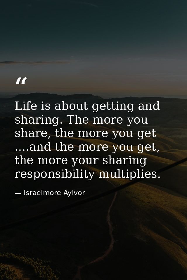 Life is about getting and sharing. The more you share, the more you get ....and the more you get, the more your sharing  — Israelmore Ayivor
