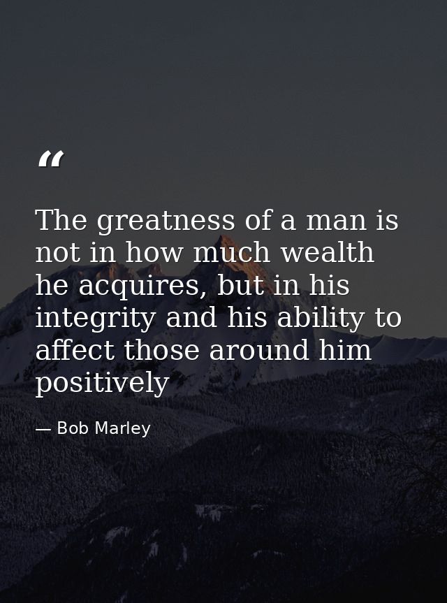 The greatness of a man is not in how much wealth he acquires, but in his integrity and his ability to affect those aroun — Bob Marley