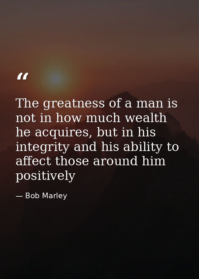 The greatness of a man is not in how much wealth he acquires, but in his integrity and his ability to affect those aroun — Bob Marley