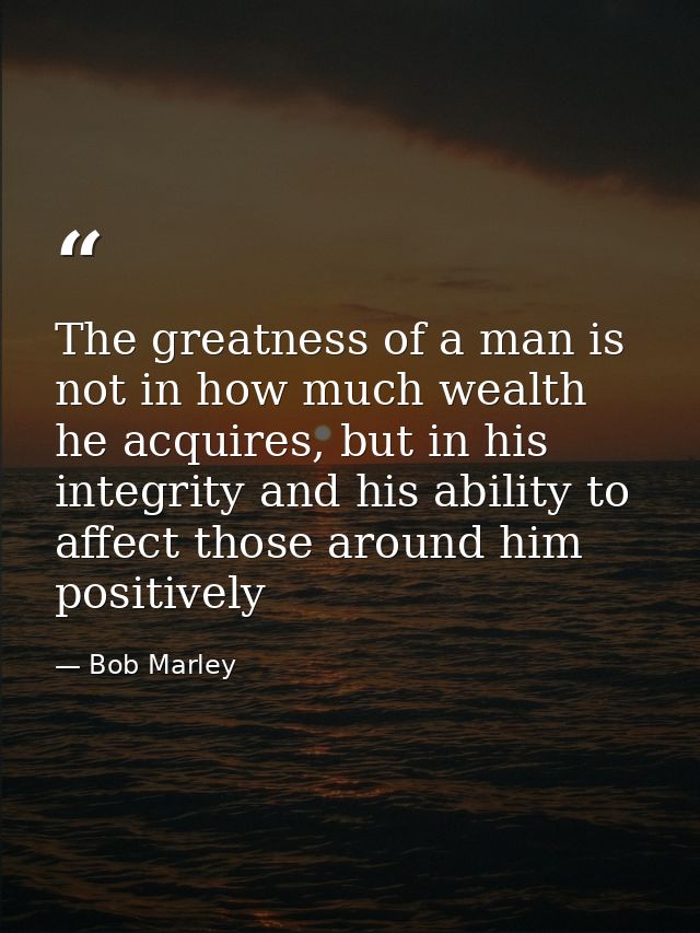 The greatness of a man is not in how much wealth he acquires, but in his integrity and his ability to affect those aroun — Bob Marley