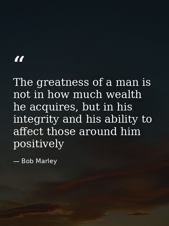 The greatness of a man is not in how much wealth he acquires, but in his integrity and his ability to affect those aroun — Bob Marley