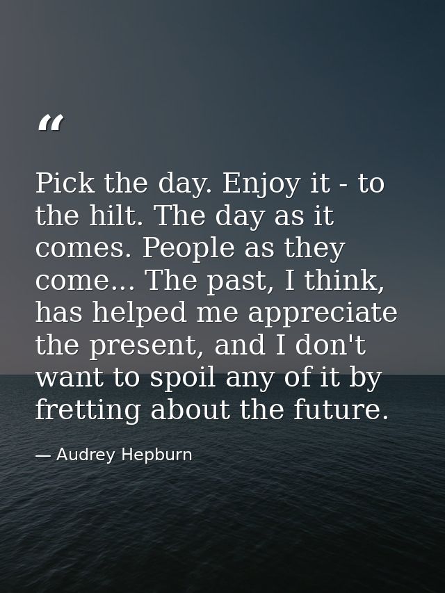 Pick the day. Enjoy it - to the hilt. The day as it comes. People as they come... The past, I think, has helped me appre — Audrey Hepburn