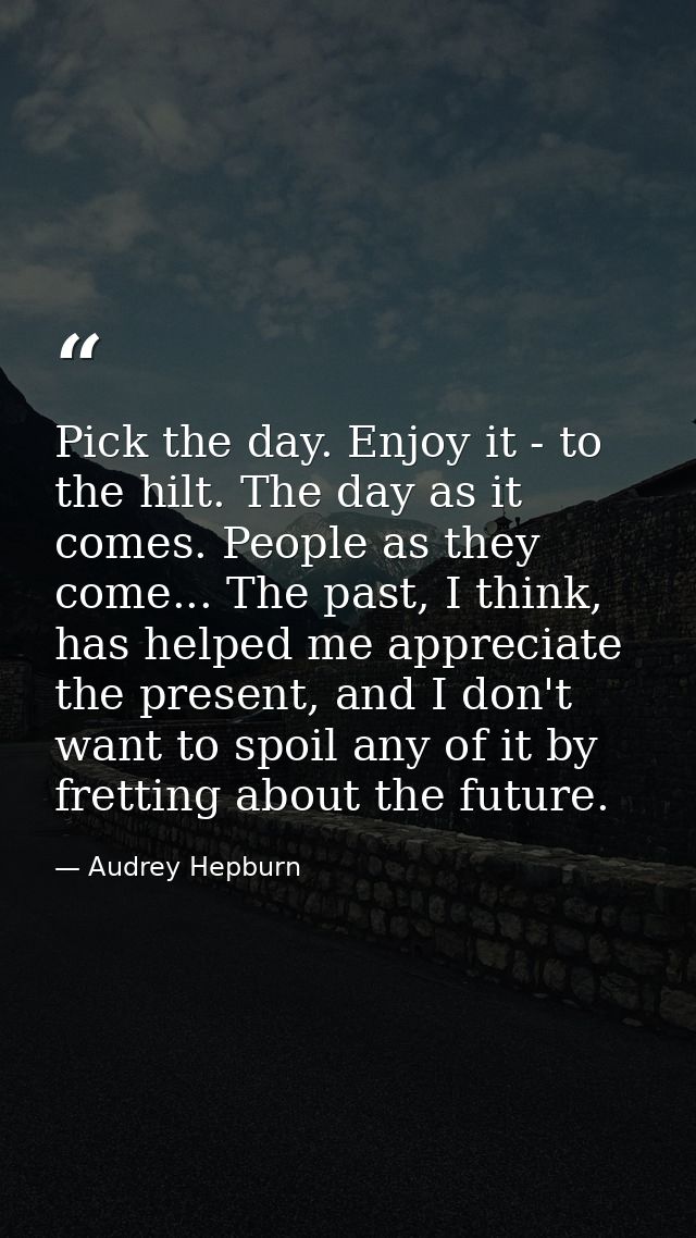 Pick the day. Enjoy it - to the hilt. The day as it comes. People as they come... The past, I think, has helped me appre — Audrey Hepburn