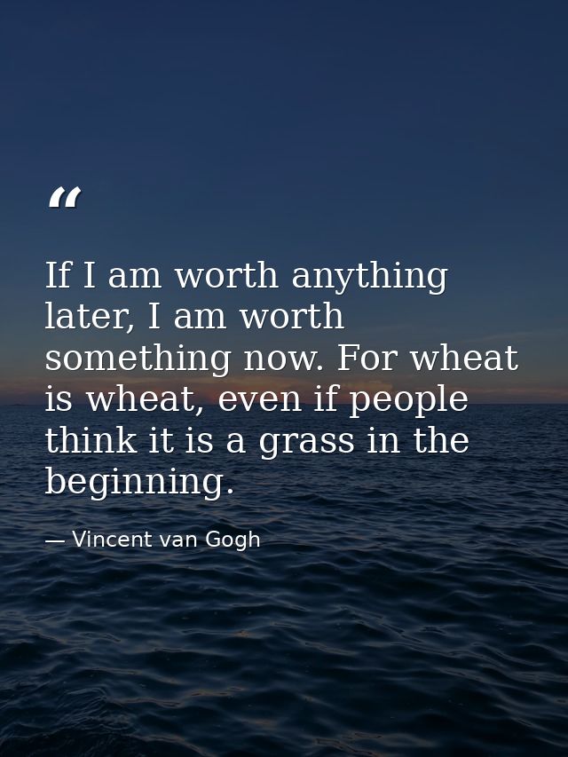 If I am worth anything later, I am worth something now. For wheat is wheat, even if people think it is a grass in the be — Vincent van Gogh