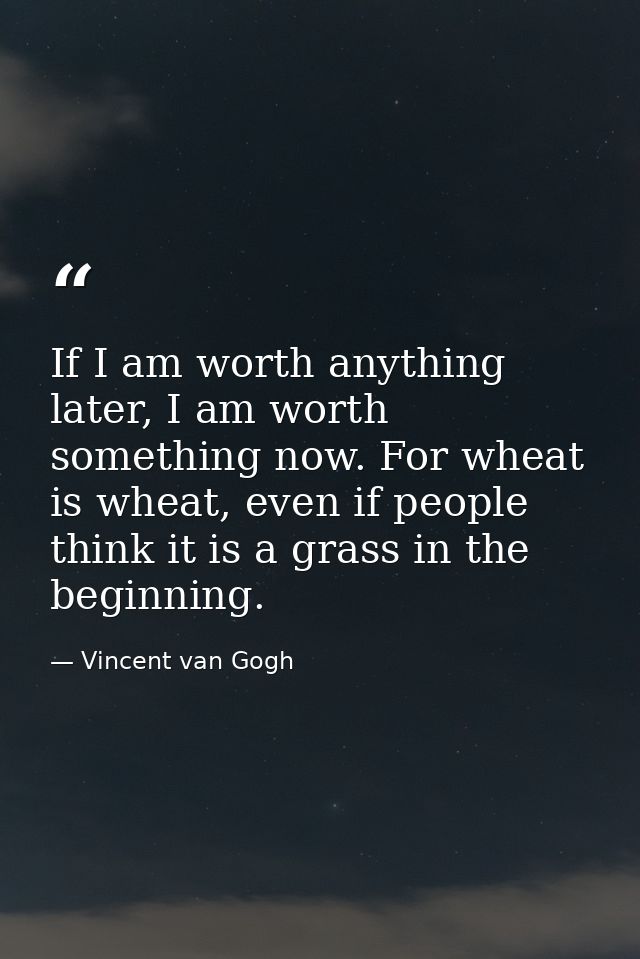 If I am worth anything later, I am worth something now. For wheat is wheat, even if people think it is a grass in the be — Vincent van Gogh