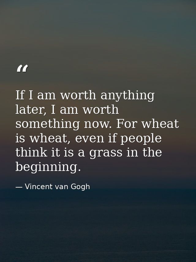 If I am worth anything later, I am worth something now. For wheat is wheat, even if people think it is a grass in the be — Vincent van Gogh