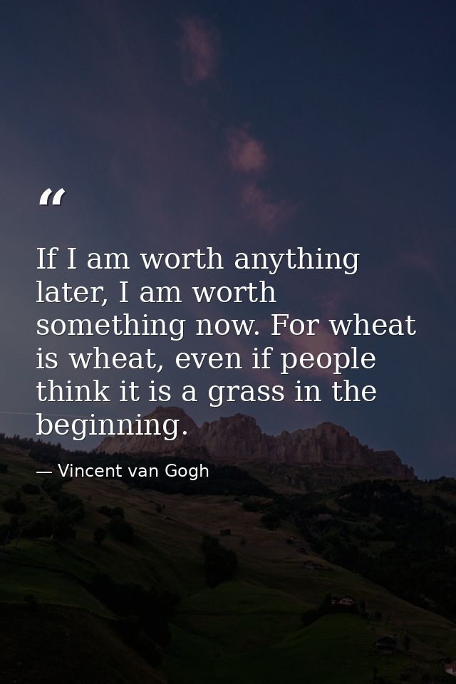 If I am worth anything later, I am worth something now. For wheat is wheat, even if people think it is a grass in the be — Vincent van Gogh