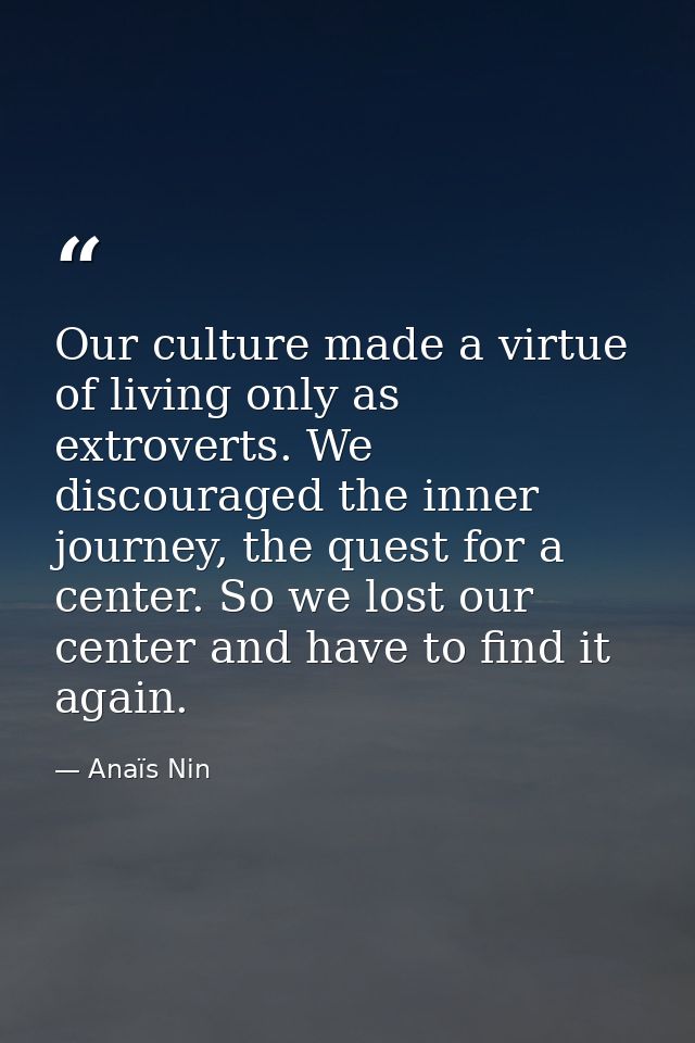 Our culture made a virtue of living only as extroverts. We discouraged the inner journey, the quest for a center. So we  — Anaïs Nin