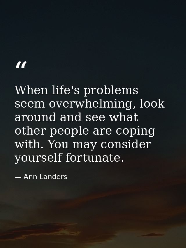 When life's problems seem overwhelming, look around and see what other people are coping with. You may consider yourself — Ann Landers