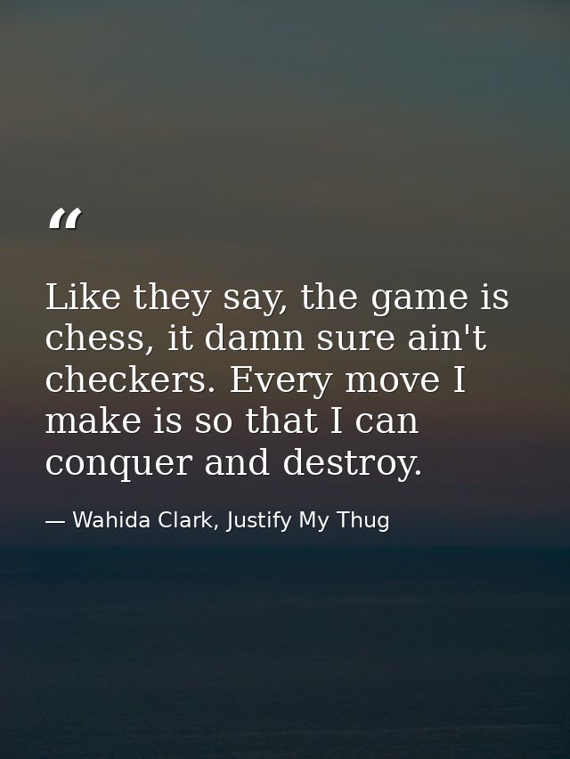 Like they say, the game is chess, it damn sure ain't checkers. Every move I make is so that I can conquer and destroy. — Wahida Clark, Justify My Thug