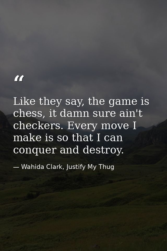 Like they say, the game is chess, it damn sure ain't checkers. Every move I make is so that I can conquer and destroy. — Wahida Clark, Justify My Thug
