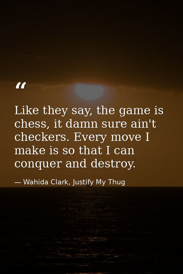 Like they say, the game is chess, it damn sure ain't checkers. Every move I make is so that I can conquer and destroy. — Wahida Clark, Justify My Thug
