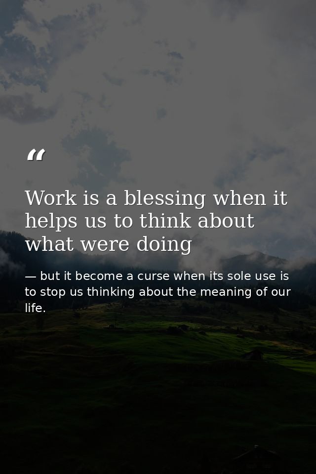 Work is a blessing when it helps us to think about what were doing — but it become a curse when its sole use is to stop us thinking about the meaning of our life.