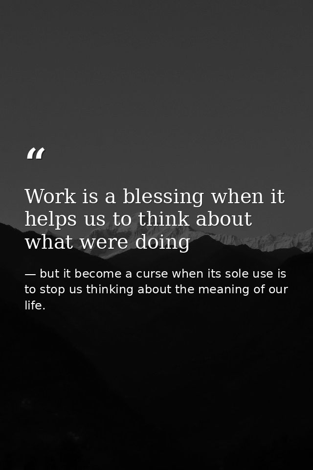 Work is a blessing when it helps us to think about what were doing — but it become a curse when its sole use is to stop us thinking about the meaning of our life.