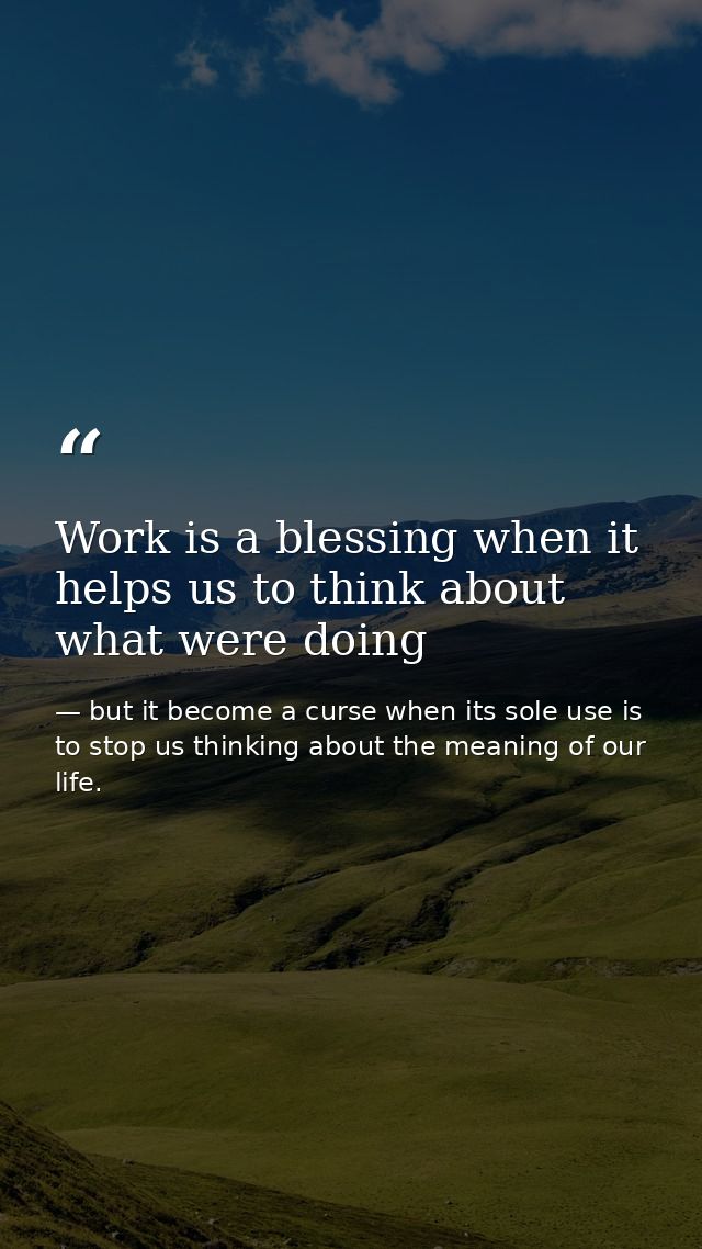 Work is a blessing when it helps us to think about what were doing — but it become a curse when its sole use is to stop us thinking about the meaning of our life.