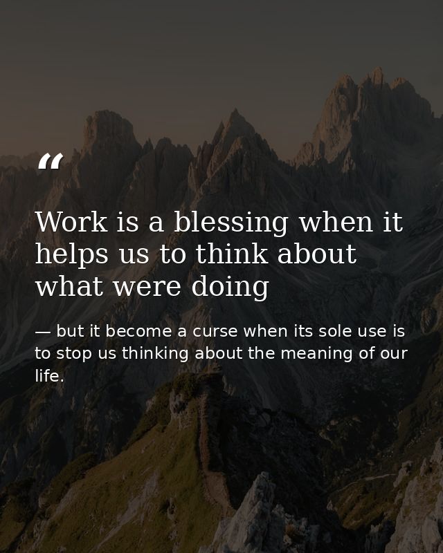 Work is a blessing when it helps us to think about what were doing — but it become a curse when its sole use is to stop us thinking about the meaning of our life.