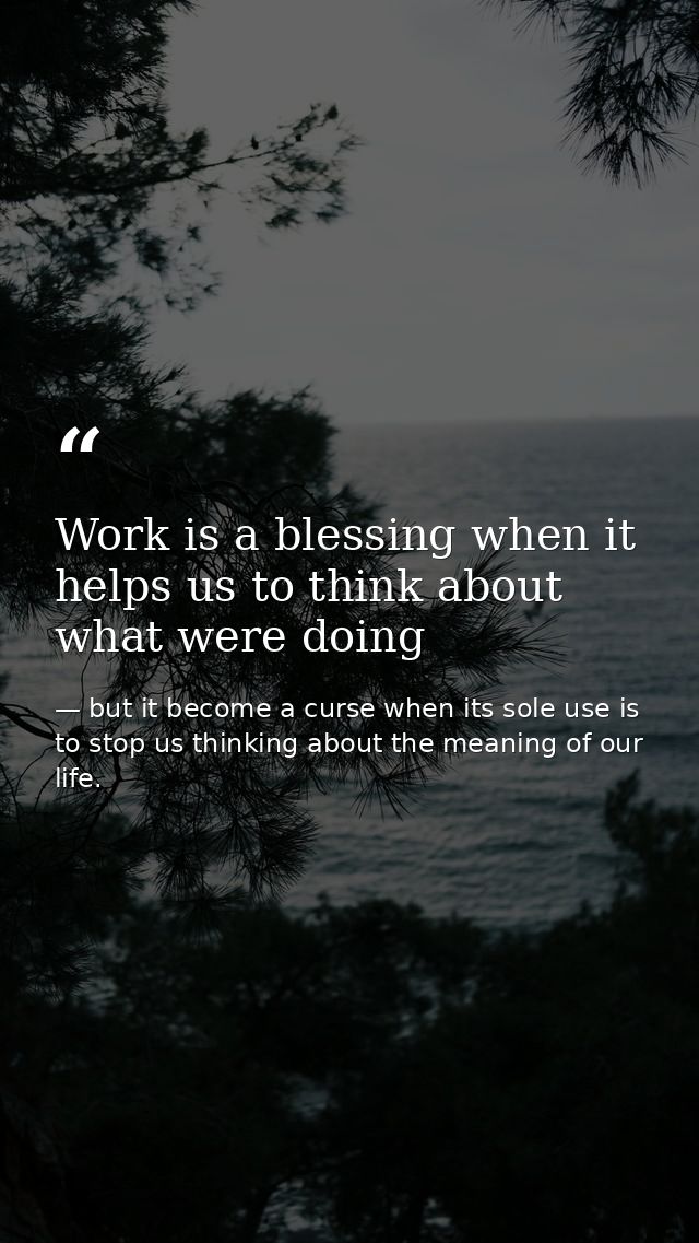 Work is a blessing when it helps us to think about what were doing — but it become a curse when its sole use is to stop us thinking about the meaning of our life.