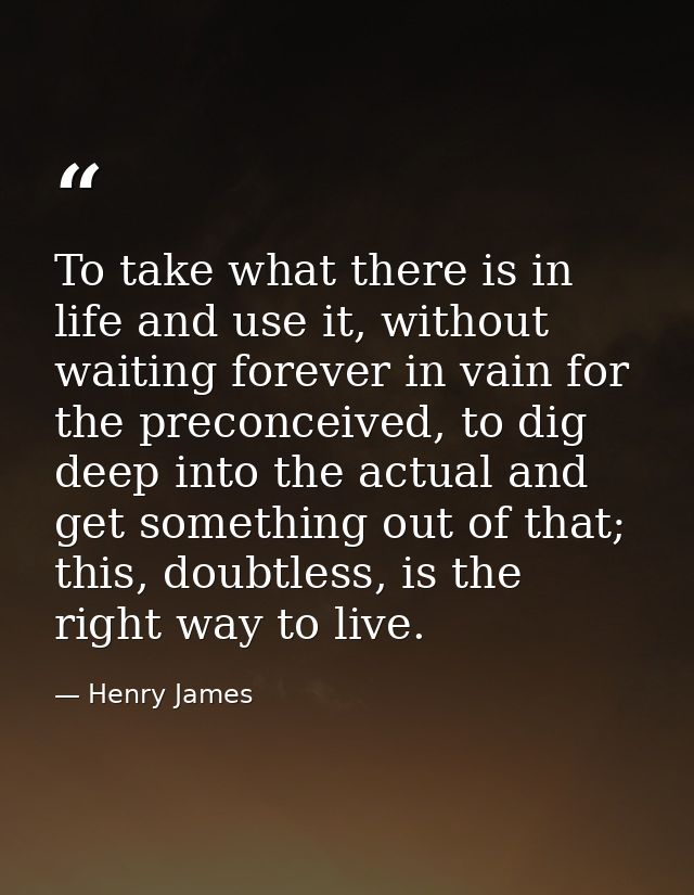 To take what there is in life and use it, without waiting forever in vain for the preconceived, to dig deep into the act — Henry James