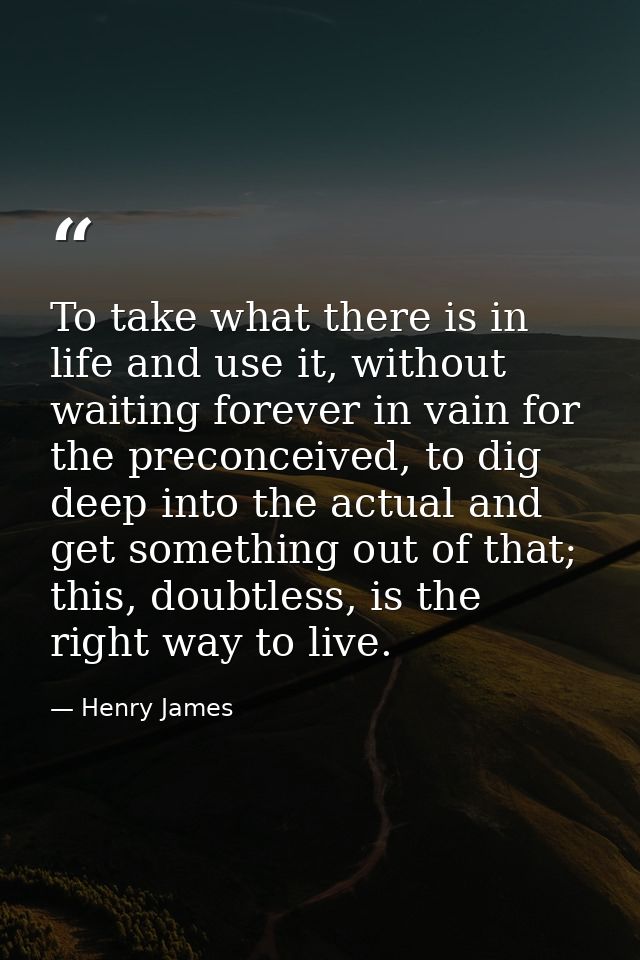 To take what there is in life and use it, without waiting forever in vain for the preconceived, to dig deep into the act — Henry James