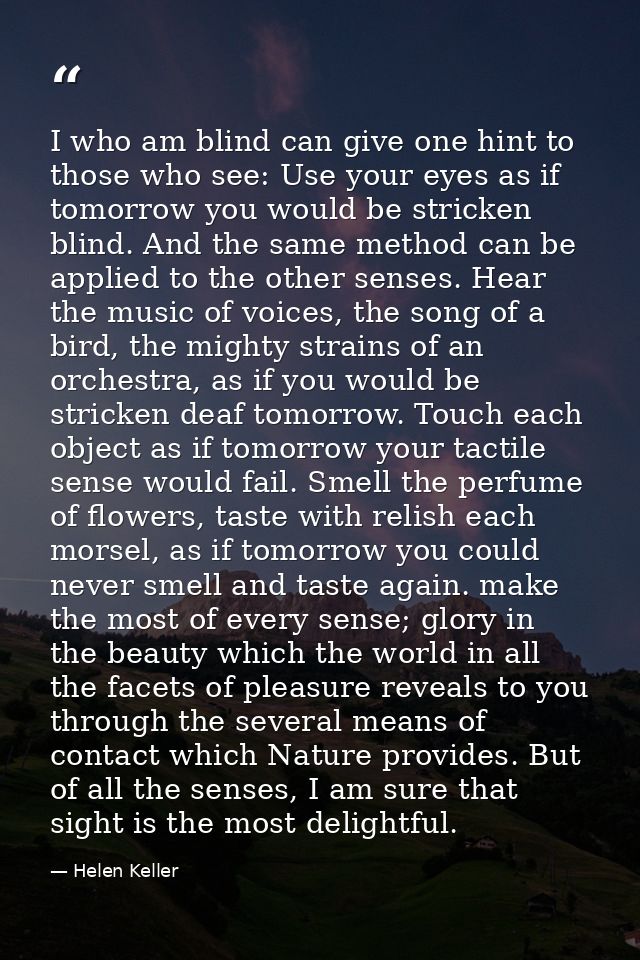 I who am blind can give one hint to those who see: Use your eyes as if tomorrow you would be stricken blind. And the sam — Helen Keller