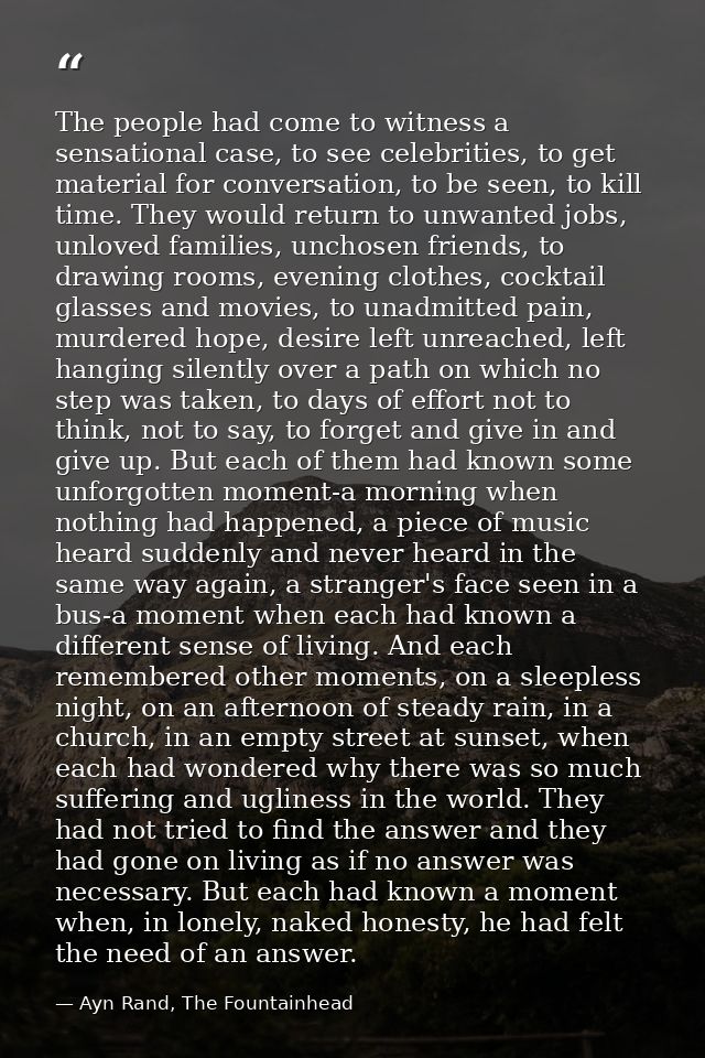 The people had come to witness a sensational case, to see celebrities, to get material for conversation, to be seen, to  — Ayn Rand, The Fountainhead