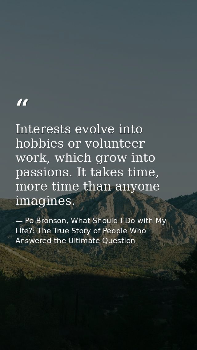 Interests evolve into hobbies or volunteer work, which grow into passions. It takes time, more time than anyone imagines — Po Bronson, What Should I Do with My Life?: The True Story of People Who Answered the Ultimate Question