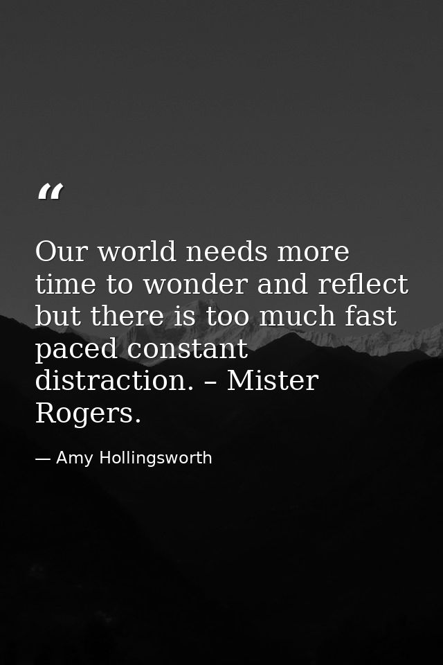 Our world needs more time to wonder and reflect but there is too much fast paced constant distraction. – Mister Rogers. — Amy Hollingsworth