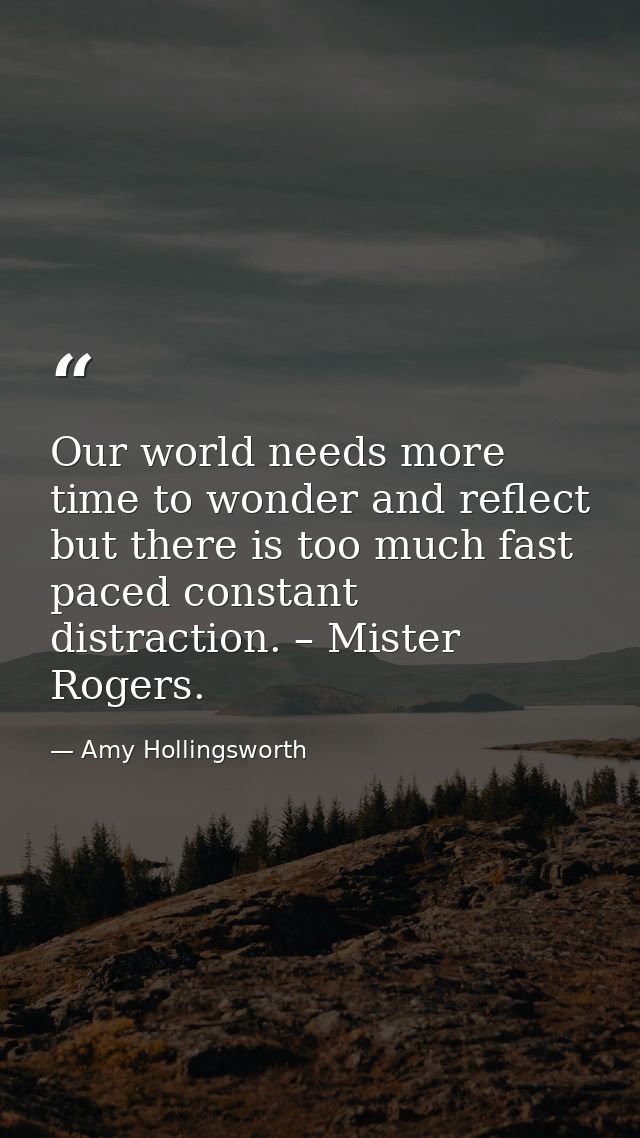 Our world needs more time to wonder and reflect but there is too much fast paced constant distraction. – Mister Rogers. — Amy Hollingsworth