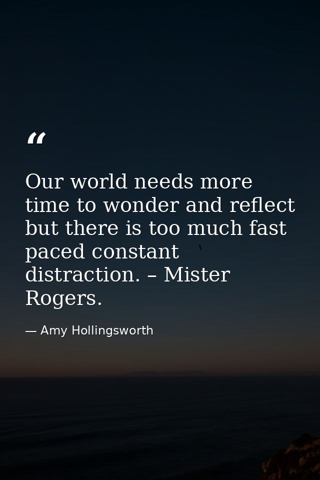 Our world needs more time to wonder and reflect but there is too much fast paced constant distraction. – Mister Rogers. — Amy Hollingsworth