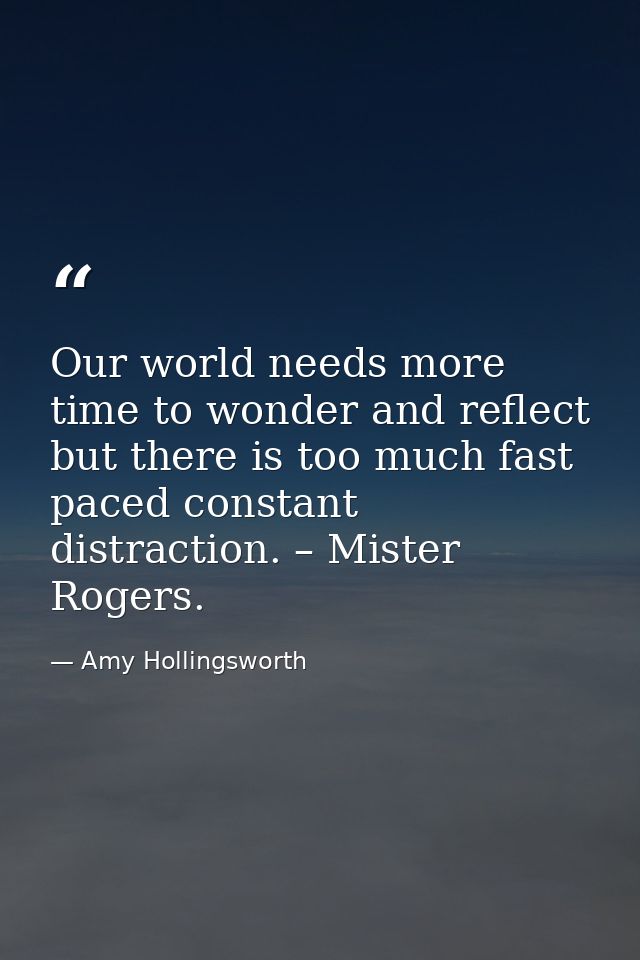 Our world needs more time to wonder and reflect but there is too much fast paced constant distraction. – Mister Rogers. — Amy Hollingsworth
