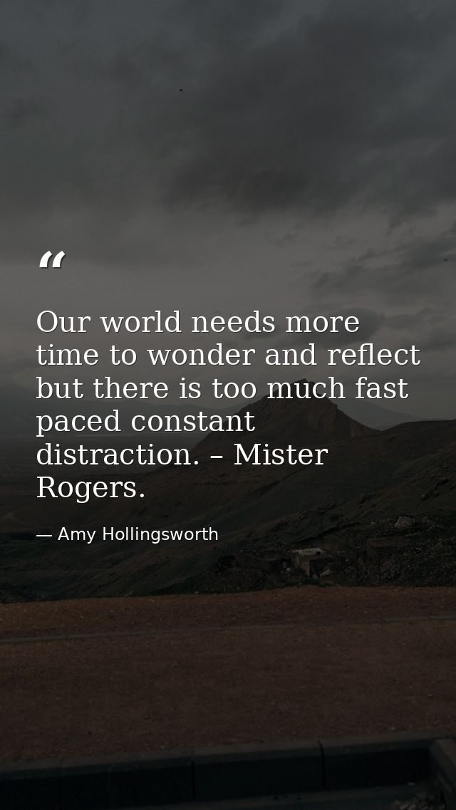 Our world needs more time to wonder and reflect but there is too much fast paced constant distraction. – Mister Rogers. — Amy Hollingsworth