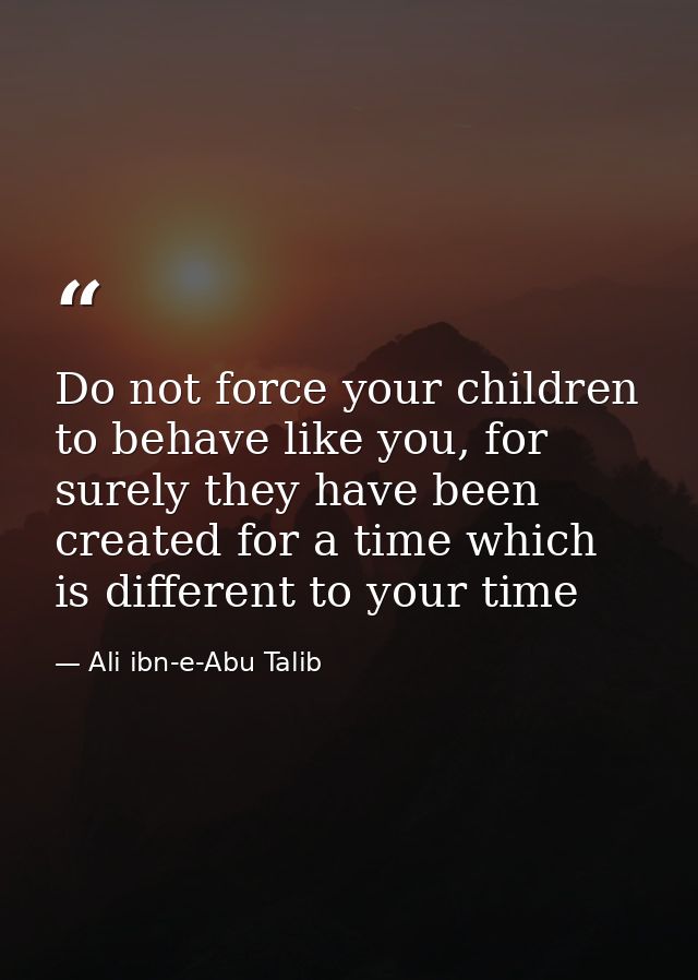 Do not force your children to behave like you, for surely they have been created for a time which is different to your t — Ali ibn-e-Abu Talib