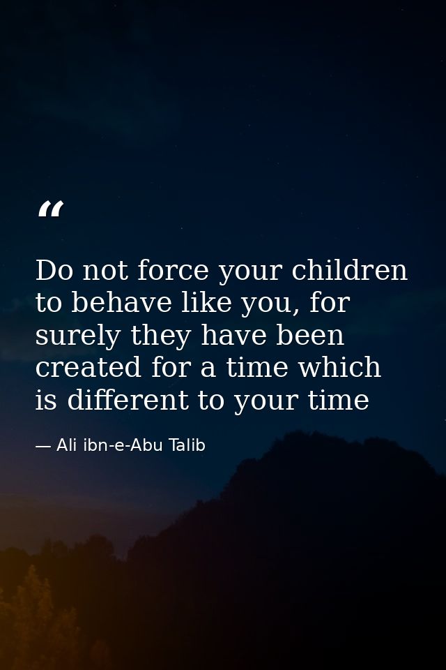 Do not force your children to behave like you, for surely they have been created for a time which is different to your t — Ali ibn-e-Abu Talib