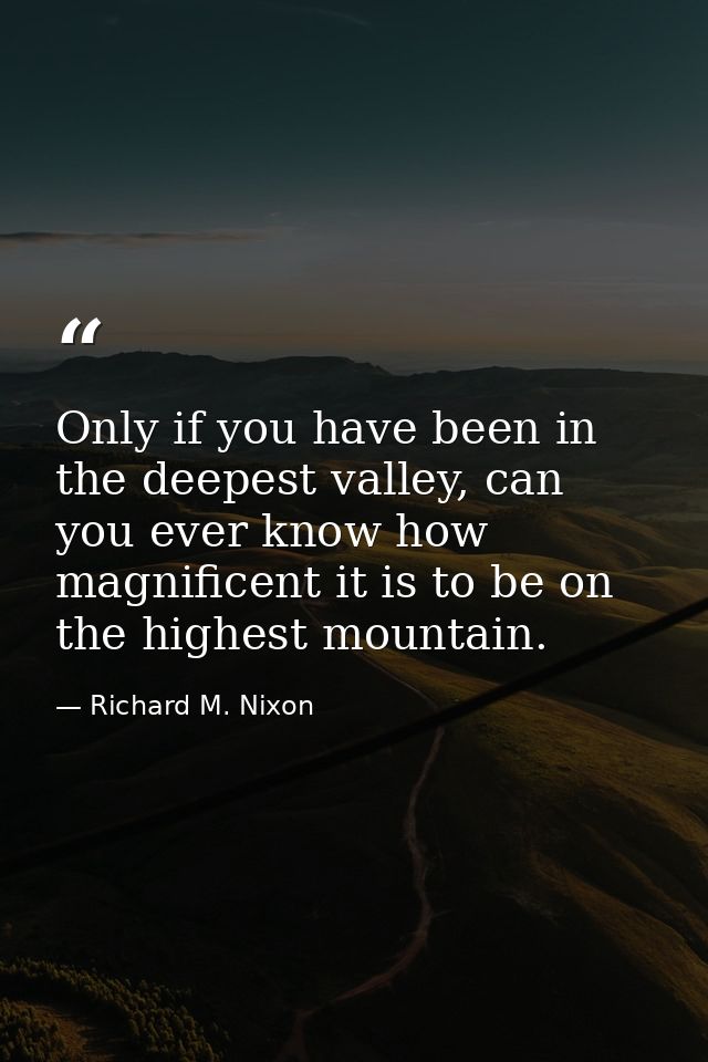 Only if you have been in the deepest valley, can you ever know how magnificent it is to be on the highest mountain. — Richard M. Nixon